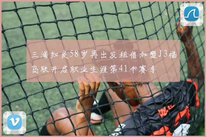 三浦知良58岁再出发租借加盟J3福岛联开启职业生涯第41个赛季