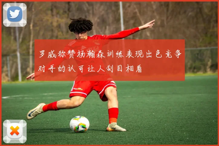罗威称赞杨瀚森训练表现出色竞争对手的认可让人刮目相看