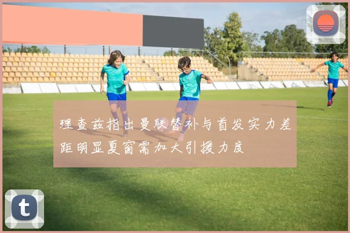 理查兹指出曼联替补与首发实力差距明显夏窗需加大引援力度