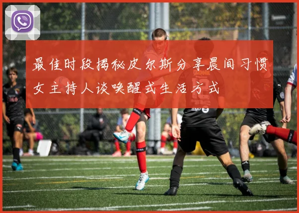 最佳时段揭秘皮尔斯分享晨间习惯女主持人谈唤醒式生活方式