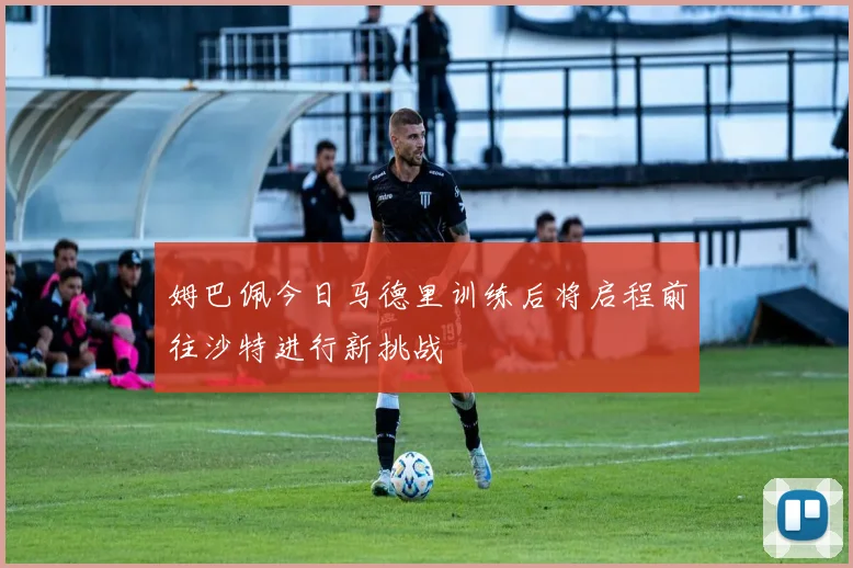 姆巴佩今日马德里训练后将启程前往沙特进行新挑战