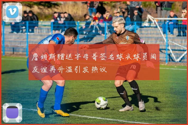 詹姆斯赠送字母哥签名球衣球员间友谊再升温引发热议