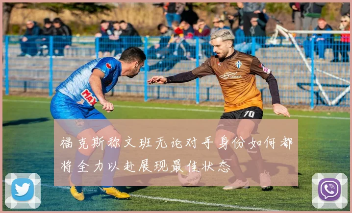 福克斯称文班无论对手身份如何都将全力以赴展现最佳状态