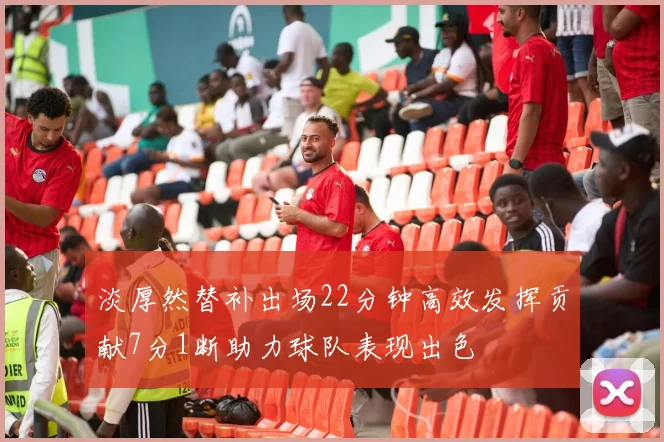 淡厚然替补出场22分钟高效发挥贡献7分1断助力球队表现出色
