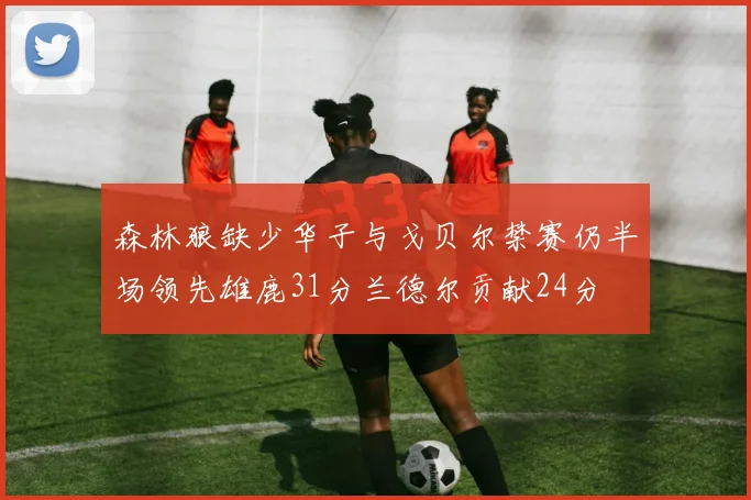 森林狼缺少华子与戈贝尔禁赛仍半场领先雄鹿31分兰德尔贡献24分