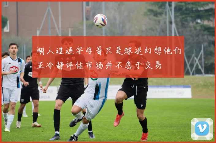 湖人追逐字母哥只是球迷幻想他们正冷静评估市场并不急于交易