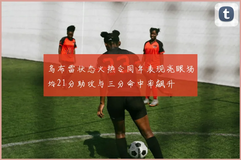 乌布雷状态火热合同年表现亮眼场均21分助攻与三分命中率飙升