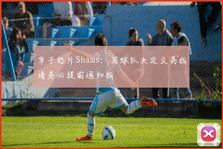 华子怒斥Shams：若球队决定交易我请务必提前通知我