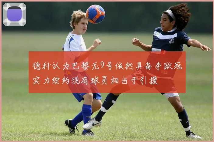 德科认为巴黎无9号依然具备夺欧冠实力续约现有球员相当于引援