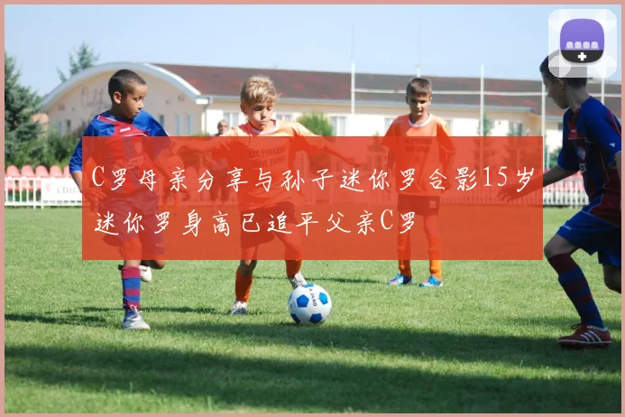 C罗母亲分享与孙子迷你罗合影15岁迷你罗身高已追平父亲C罗