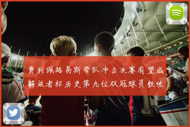 费利佩路易斯带队冲击决赛有望成解放者杯历史第九位双冠球员教练