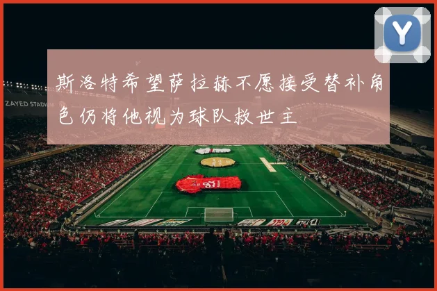 斯洛特希望萨拉赫不愿接受替补角色仍将他视为球队救世主