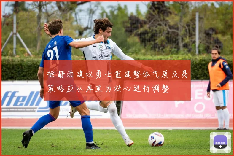 徐静雨建议勇士重建整体气质交易策略应以库里为核心进行调整