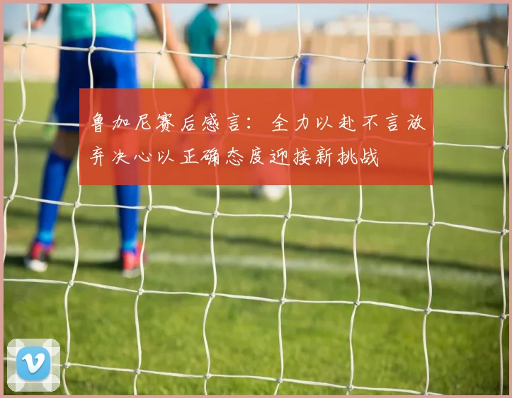 鲁加尼赛后感言：全力以赴不言放弃决心以正确态度迎接新挑战